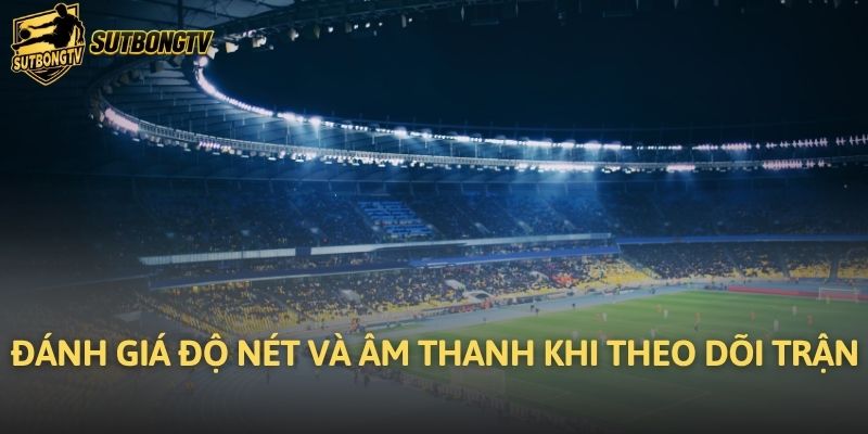 Đánh giá độ nét và âm thanh khi theo dõi trận